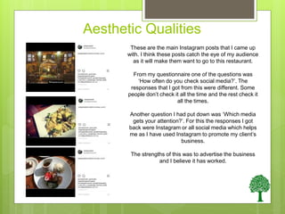 Aesthetic Qualities
These are the main Instagram posts that I came up
with. I think these posts catch the eye of my audience
as it will make them want to go to this restaurant.
From my questionnaire one of the questions was
‘How often do you check social media?’. The
responses that I got from this were different. Some
people don’t check it all the time and the rest check it
all the times.
Another question I had put down was ‘Which media
gets your attention?’. For this the responses I got
back were Instagram or all social media which helps
me as I have used Instagram to promote my client’s
business.
The strengths of this was to advertise the business
and I believe it has worked.
 