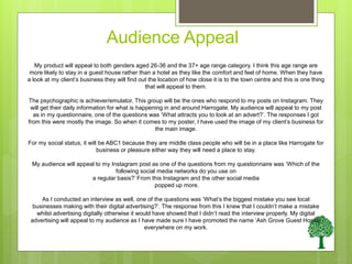 Audience Appeal
My product will appeal to both genders aged 26-36 and the 37+ age range category. I think this age range are
more likely to stay in a guest house rather than a hotel as they like the comfort and feel of home. When they have
a look at my client’s business they will find out the location of how close it is to the town centre and this is one thing
that will appeal to them.
The psychographic is achiever/emulator. This group will be the ones who respond to my posts on Instagram. They
will get their daily information for what is happening in and around Harrogate. My audience will appeal to my post
as in my questionnaire, one of the questions was ‘What attracts you to look at an advert?’. The responses I got
from this were mostly the image. So when it comes to my poster, I have used the image of my client’s business for
the main image.
For my social status, it will be ABC1 because they are middle class people who will be in a place like Harrogate for
business or pleasure either way they will need a place to stay.
My audience will appeal to my Instagram post as one of the questions from my questionnaire was ‘Which of the
following social media networks do you use on
a regular basis?’ From this Instagram and the other social media
popped up more.
As I conducted an interview as well, one of the questions was ‘What’s the biggest mistake you see local
businesses making with their digital advertising?’. The response from this I knew that I couldn’t make a mistake
whilst advertising digitally otherwise it would have showed that I didn’t read the interview properly. My digital
advertising will appeal to my audience as I have made sure I have promoted the name ‘Ash Grove Guest House’
everywhere on my work.
 
