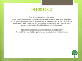 Feedback 2
What did you like about the product?
I think it has been very well thought out and you’ve covered a large array of different
social media websites in order to get the advert to a wider audience. The T-shirt on the
bear is a very good idea and it was a good idea to have Harrogate’s entertainment
venues on the leaflet. Overall it all looks very professional.
What improvements could have been made to the product?
You could have checked the grammar and punctuation on the information.
 