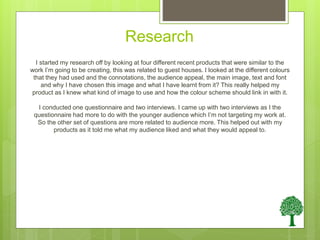 Research
I started my research off by looking at four different recent products that were similar to the
work I’m going to be creating, this was related to guest houses. I looked at the different colours
that they had used and the connotations, the audience appeal, the main image, text and font
and why I have chosen this image and what I have learnt from it? This really helped my
product as I knew what kind of image to use and how the colour scheme should link in with it.
I conducted one questionnaire and two interviews. I came up with two interviews as I the
questionnaire had more to do with the younger audience which I’m not targeting my work at.
So the other set of questions are more related to audience more. This helped out with my
products as it told me what my audience liked and what they would appeal to.
 