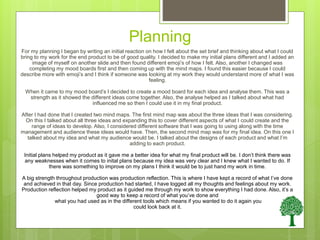 Planning
For my planning I began by writing an initial reaction on how I felt about the set brief and thinking about what I could
bring to my work for the end product to be of good quality. I decided to make my initial plans different and I added an
image of myself on another slide and then found different emoji’s of how I felt. Also, another I changed was
completing my mood boards first and then coming up with the mind maps. I found this easier because I could
describe more with emoji’s and I think if someone was looking at my work they would understand more of what I was
feeling.
When it came to my mood board’s I decided to create a mood board for each idea and analyse them. This was a
strength as it showed the different ideas come together. Also, the analyse helped as I talked about what had
influenced me so then I could use it in my final product.
After I had done that I created two mind maps. The first mind map was about the three ideas that I was considering.
On this I talked about all three ideas and expanding this to cover different aspects of what I could create and the
range of ideas to develop. Also, I considered different software that I was going to using along with the time
management and audience these ideas would have. Then, the second mind map was for my final idea. On this one I
talked about my idea and what my audience would be. I talked about the designs of each product and what I’m
adding to each product.
Initial plans helped my product as it gave me a better idea for what my final product will be. I don’t think there was
any weaknesses when it comes to inital plans because my idea was very clear and I knew what I wanted to do. If
there was something to improve on my plans I think it would be to just hand my work in time.
A big strength throughout production was production reflection. This is where I have kept a record of what I’ve done
and achieved in that day. Since production had started, I have logged all my thoughts and feelings about my work.
Production reflection helped my product as it guided me through my work to show everything I had done. Also, it’s a
good way to keep a record of what you’ve done and
what you had used as in the different tools which means if you wanted to do it again you
could look back at it.
 