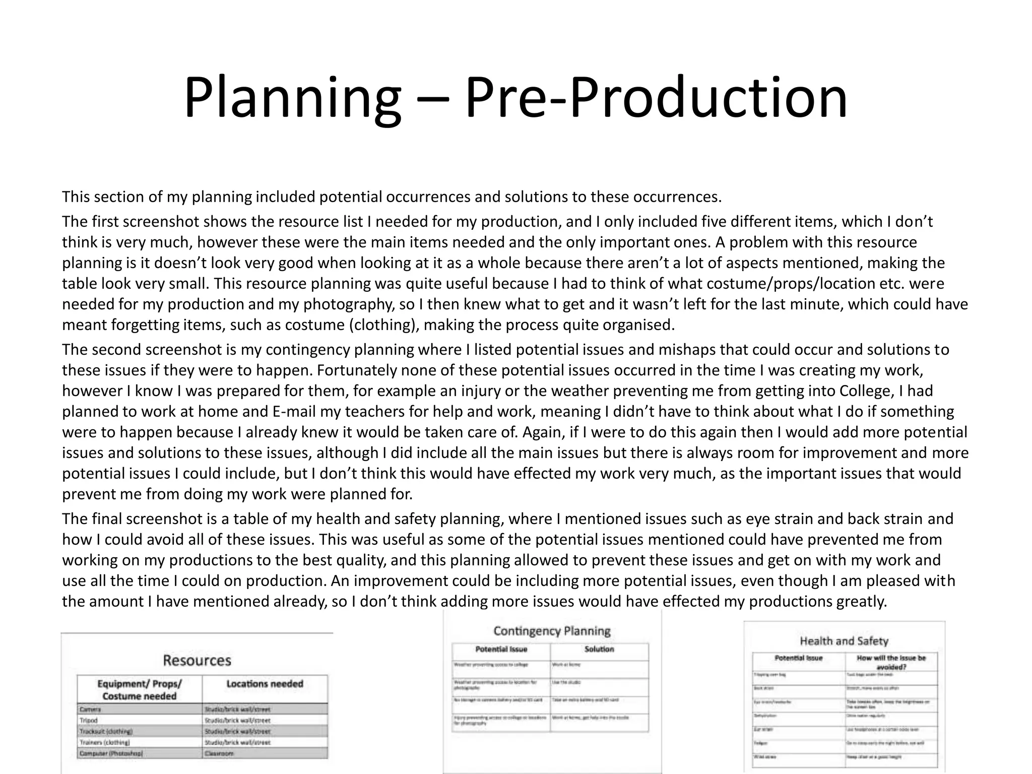 Planning – Pre-Production
This section of my planning included potential occurrences and solutions to these occurrences.
The first screenshot shows the resource list I needed for my production, and I only included five different items, which I don’t
think is very much, however these were the main items needed and the only important ones. A problem with this resource
planning is it doesn’t look very good when looking at it as a whole because there aren’t a lot of aspects mentioned, making the
table look very small. This resource planning was quite useful because I had to think of what costume/props/location etc. were
needed for my production and my photography, so I then knew what to get and it wasn’t left for the last minute, which could have
meant forgetting items, such as costume (clothing), making the process quite organised.
The second screenshot is my contingency planning where I listed potential issues and mishaps that could occur and solutions to
these issues if they were to happen. Fortunately none of these potential issues occurred in the time I was creating my work,
however I know I was prepared for them, for example an injury or the weather preventing me from getting into College, I had
planned to work at home and E-mail my teachers for help and work, meaning I didn’t have to think about what I do if something
were to happen because I already knew it would be taken care of. Again, if I were to do this again then I would add more potential
issues and solutions to these issues, although I did include all the main issues but there is always room for improvement and more
potential issues I could include, but I don’t think this would have effected my work very much, as the important issues that would
prevent me from doing my work were planned for.
The final screenshot is a table of my health and safety planning, where I mentioned issues such as eye strain and back strain and
how I could avoid all of these issues. This was useful as some of the potential issues mentioned could have prevented me from
working on my productions to the best quality, and this planning allowed to prevent these issues and get on with my work and
use all the time I could on production. An improvement could be including more potential issues, even though I am pleased with
the amount I have mentioned already, so I don’t think adding more issues would have effected my productions greatly.
 