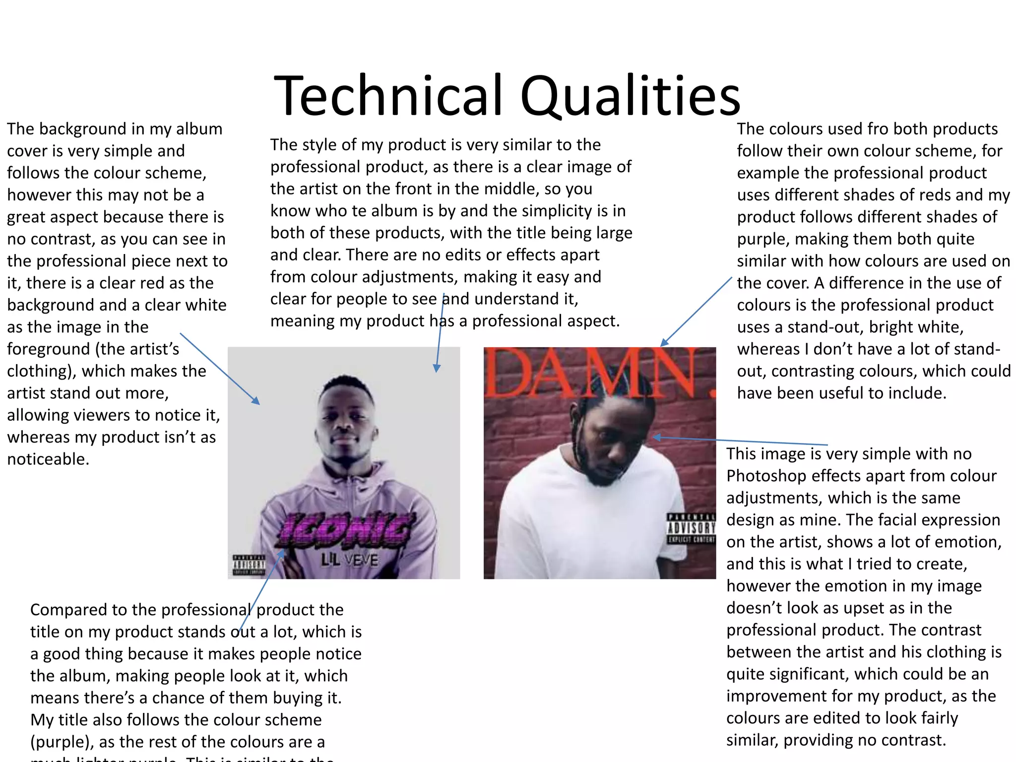 Technical Qualities
The style of my product is very similar to the
professional product, as there is a clear image of
the artist on the front in the middle, so you
know who te album is by and the simplicity is in
both of these products, with the title being large
and clear. There are no edits or effects apart
from colour adjustments, making it easy and
clear for people to see and understand it,
meaning my product has a professional aspect.
The background in my album
cover is very simple and
follows the colour scheme,
however this may not be a
great aspect because there is
no contrast, as you can see in
the professional piece next to
it, there is a clear red as the
background and a clear white
as the image in the
foreground (the artist’s
clothing), which makes the
artist stand out more,
allowing viewers to notice it,
whereas my product isn’t as
noticeable.
Compared to the professional product the
title on my product stands out a lot, which is
a good thing because it makes people notice
the album, making people look at it, which
means there’s a chance of them buying it.
My title also follows the colour scheme
(purple), as the rest of the colours are a
The colours used fro both products
follow their own colour scheme, for
example the professional product
uses different shades of reds and my
product follows different shades of
purple, making them both quite
similar with how colours are used on
the cover. A difference in the use of
colours is the professional product
uses a stand-out, bright white,
whereas I don’t have a lot of stand-
out, contrasting colours, which could
have been useful to include.
This image is very simple with no
Photoshop effects apart from colour
adjustments, which is the same
design as mine. The facial expression
on the artist, shows a lot of emotion,
and this is what I tried to create,
however the emotion in my image
doesn’t look as upset as in the
professional product. The contrast
between the artist and his clothing is
quite significant, which could be an
improvement for my product, as the
colours are edited to look fairly
similar, providing no contrast.
 