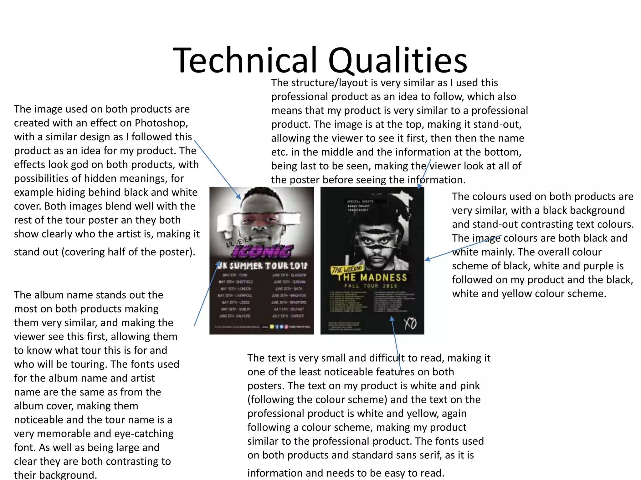 Technical Qualities
The image used on both products are
created with an effect on Photoshop,
with a similar design as I followed this
product as an idea for my product. The
effects look god on both products, with
possibilities of hidden meanings, for
example hiding behind black and white
cover. Both images blend well with the
rest of the tour poster an they both
show clearly who the artist is, making it
stand out (covering half of the poster).
The structure/layout is very similar as I used this
professional product as an idea to follow, which also
means that my product is very similar to a professional
product. The image is at the top, making it stand-out,
allowing the viewer to see it first, then then the name
etc. in the middle and the information at the bottom,
being last to be seen, making the viewer look at all of
the poster before seeing the information.
The colours used on both products are
very similar, with a black background
and stand-out contrasting text colours.
The image colours are both black and
white mainly. The overall colour
scheme of black, white and purple is
followed on my product and the black,
white and yellow colour scheme.
The text is very small and difficult to read, making it
one of the least noticeable features on both
posters. The text on my product is white and pink
(following the colour scheme) and the text on the
professional product is white and yellow, again
following a colour scheme, making my product
similar to the professional product. The fonts used
on both products and standard sans serif, as it is
information and needs to be easy to read.
The album name stands out the
most on both products making
them very similar, and making the
viewer see this first, allowing them
to know what tour this is for and
who will be touring. The fonts used
for the album name and artist
name are the same as from the
album cover, making them
noticeable and the tour name is a
very memorable and eye-catching
font. As well as being large and
clear they are both contrasting to
their background.
 