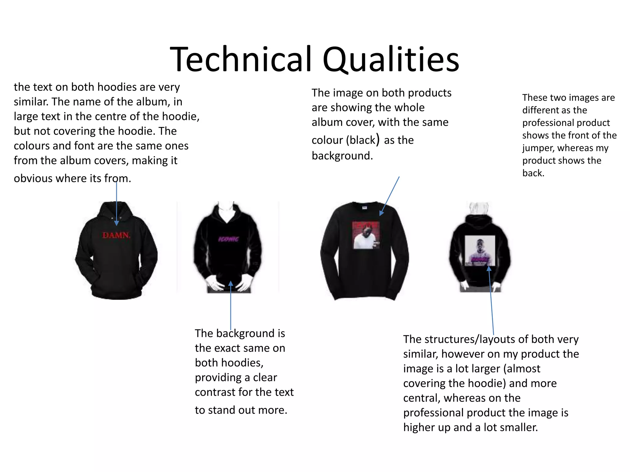 Technical Qualities
The structures/layouts of both very
similar, however on my product the
image is a lot larger (almost
covering the hoodie) and more
central, whereas on the
professional product the image is
higher up and a lot smaller.
The image on both products
are showing the whole
album cover, with the same
colour (black) as the
background.
The background is
the exact same on
both hoodies,
providing a clear
contrast for the text
to stand out more.
the text on both hoodies are very
similar. The name of the album, in
large text in the centre of the hoodie,
but not covering the hoodie. The
colours and font are the same ones
from the album covers, making it
obvious where its from.
These two images are
different as the
professional product
shows the front of the
jumper, whereas my
product shows the
back.
 