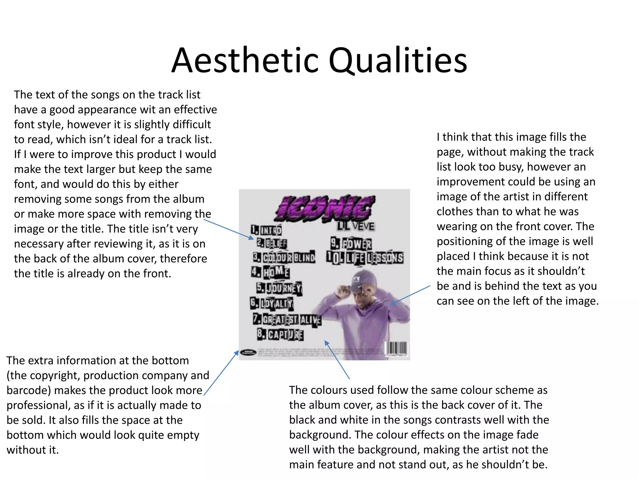 Aesthetic Qualities
The text of the songs on the track list
have a good appearance wit an effective
font style, however it is slightly difficult
to read, which isn’t ideal for a track list.
If I were to improve this product I would
make the text larger but keep the same
font, and would do this by either
removing some songs from the album
or make more space with removing the
image or the title. The title isn’t very
necessary after reviewing it, as it is on
the back of the album cover, therefore
the title is already on the front.
I think that this image fills the
page, without making the track
list look too busy, however an
improvement could be using an
image of the artist in different
clothes than to what he was
wearing on the front cover. The
positioning of the image is well
placed I think because it is not
the main focus as it shouldn’t
be and is behind the text as you
can see on the left of the image.
The extra information at the bottom
(the copyright, production company and
barcode) makes the product look more
professional, as if it is actually made to
be sold. It also fills the space at the
bottom which would look quite empty
without it.
The colours used follow the same colour scheme as
the album cover, as this is the back cover of it. The
black and white in the songs contrasts well with the
background. The colour effects on the image fade
well with the background, making the artist not the
main feature and not stand out, as he shouldn’t be.
 
