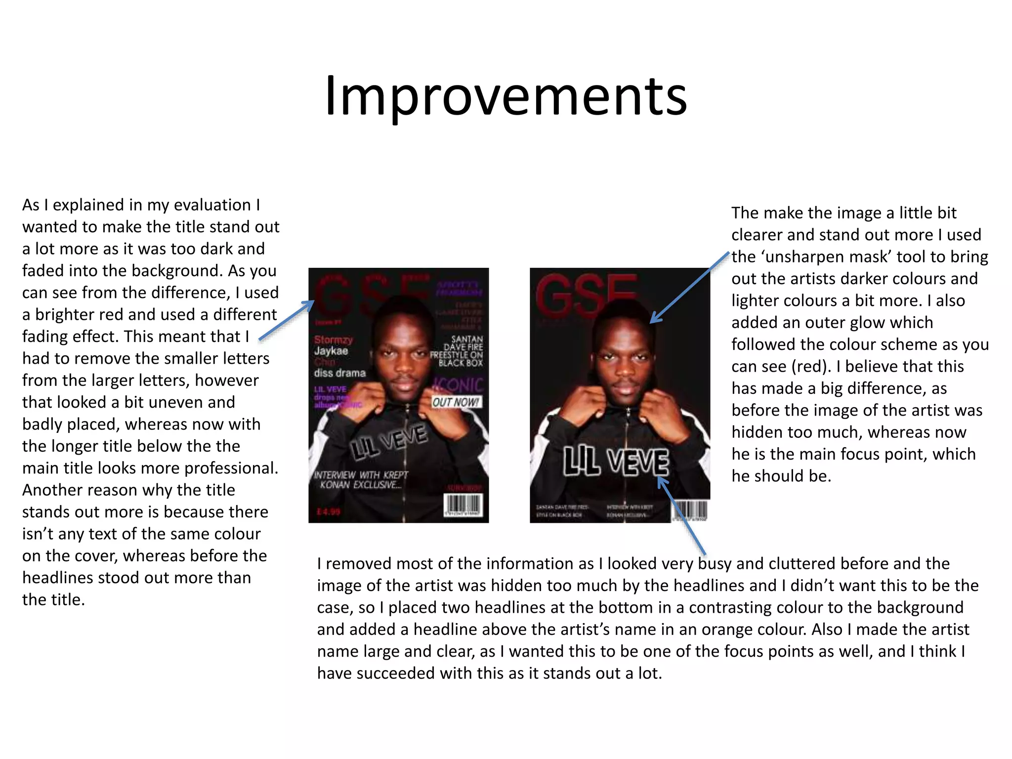 Improvements
As I explained in my evaluation I
wanted to make the title stand out
a lot more as it was too dark and
faded into the background. As you
can see from the difference, I used
a brighter red and used a different
fading effect. This meant that I
had to remove the smaller letters
from the larger letters, however
that looked a bit uneven and
badly placed, whereas now with
the longer title below the the
main title looks more professional.
Another reason why the title
stands out more is because there
isn’t any text of the same colour
on the cover, whereas before the
headlines stood out more than
the title.
The make the image a little bit
clearer and stand out more I used
the ‘unsharpen mask’ tool to bring
out the artists darker colours and
lighter colours a bit more. I also
added an outer glow which
followed the colour scheme as you
can see (red). I believe that this
has made a big difference, as
before the image of the artist was
hidden too much, whereas now
he is the main focus point, which
he should be.
I removed most of the information as I looked very busy and cluttered before and the
image of the artist was hidden too much by the headlines and I didn’t want this to be the
case, so I placed two headlines at the bottom in a contrasting colour to the background
and added a headline above the artist’s name in an orange colour. Also I made the artist
name large and clear, as I wanted this to be one of the focus points as well, and I think I
have succeeded with this as it stands out a lot.
 
