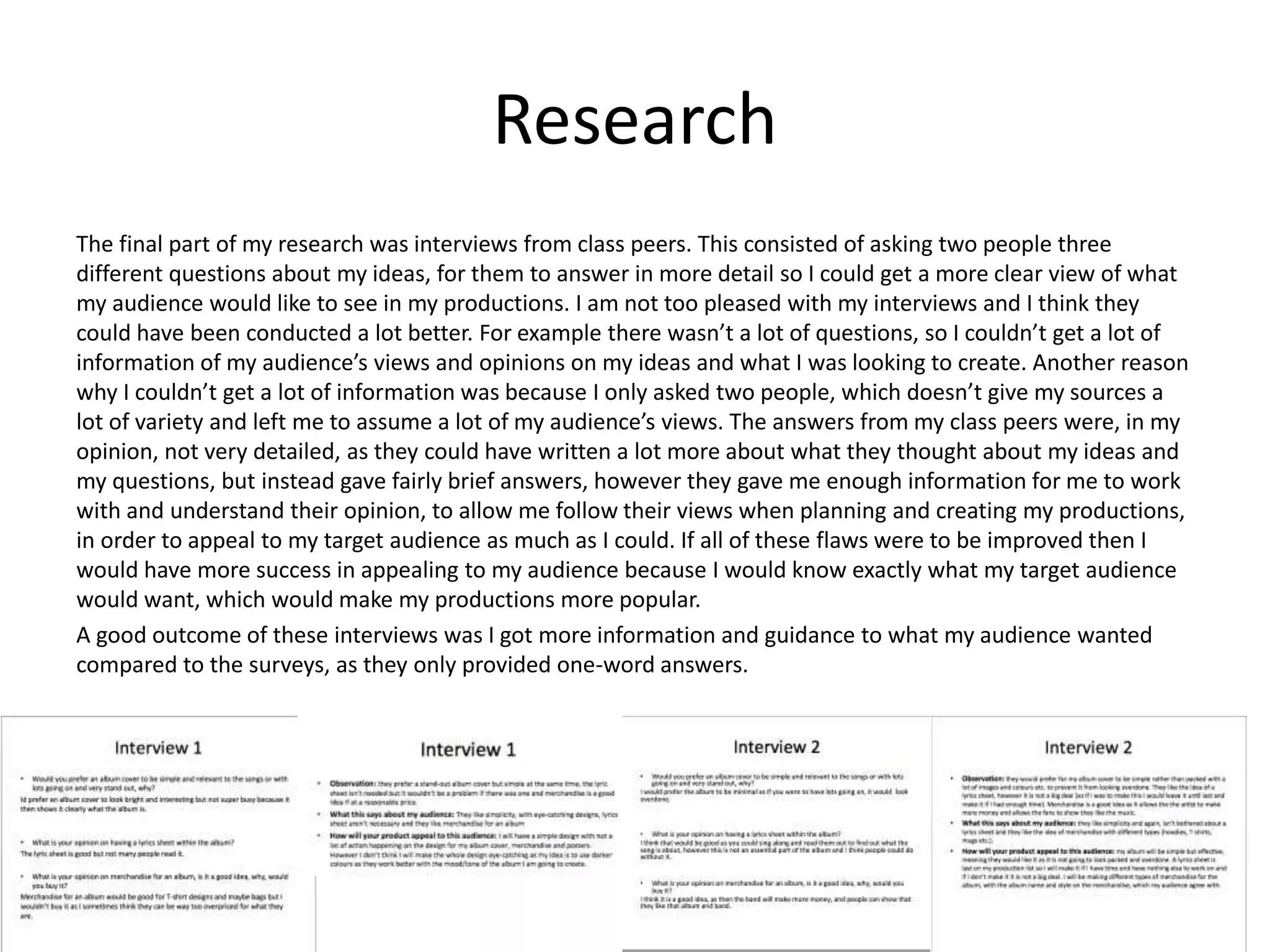 Research
The final part of my research was interviews from class peers. This consisted of asking two people three
different questions about my ideas, for them to answer in more detail so I could get a more clear view of what
my audience would like to see in my productions. I am not too pleased with my interviews and I think they
could have been conducted a lot better. For example there wasn’t a lot of questions, so I couldn’t get a lot of
information of my audience’s views and opinions on my ideas and what I was looking to create. Another reason
why I couldn’t get a lot of information was because I only asked two people, which doesn’t give my sources a
lot of variety and left me to assume a lot of my audience’s views. The answers from my class peers were, in my
opinion, not very detailed, as they could have written a lot more about what they thought about my ideas and
my questions, but instead gave fairly brief answers, however they gave me enough information for me to work
with and understand their opinion, to allow me follow their views when planning and creating my productions,
in order to appeal to my target audience as much as I could. If all of these flaws were to be improved then I
would have more success in appealing to my audience because I would know exactly what my target audience
would want, which would make my productions more popular.
A good outcome of these interviews was I got more information and guidance to what my audience wanted
compared to the surveys, as they only provided one-word answers.
 