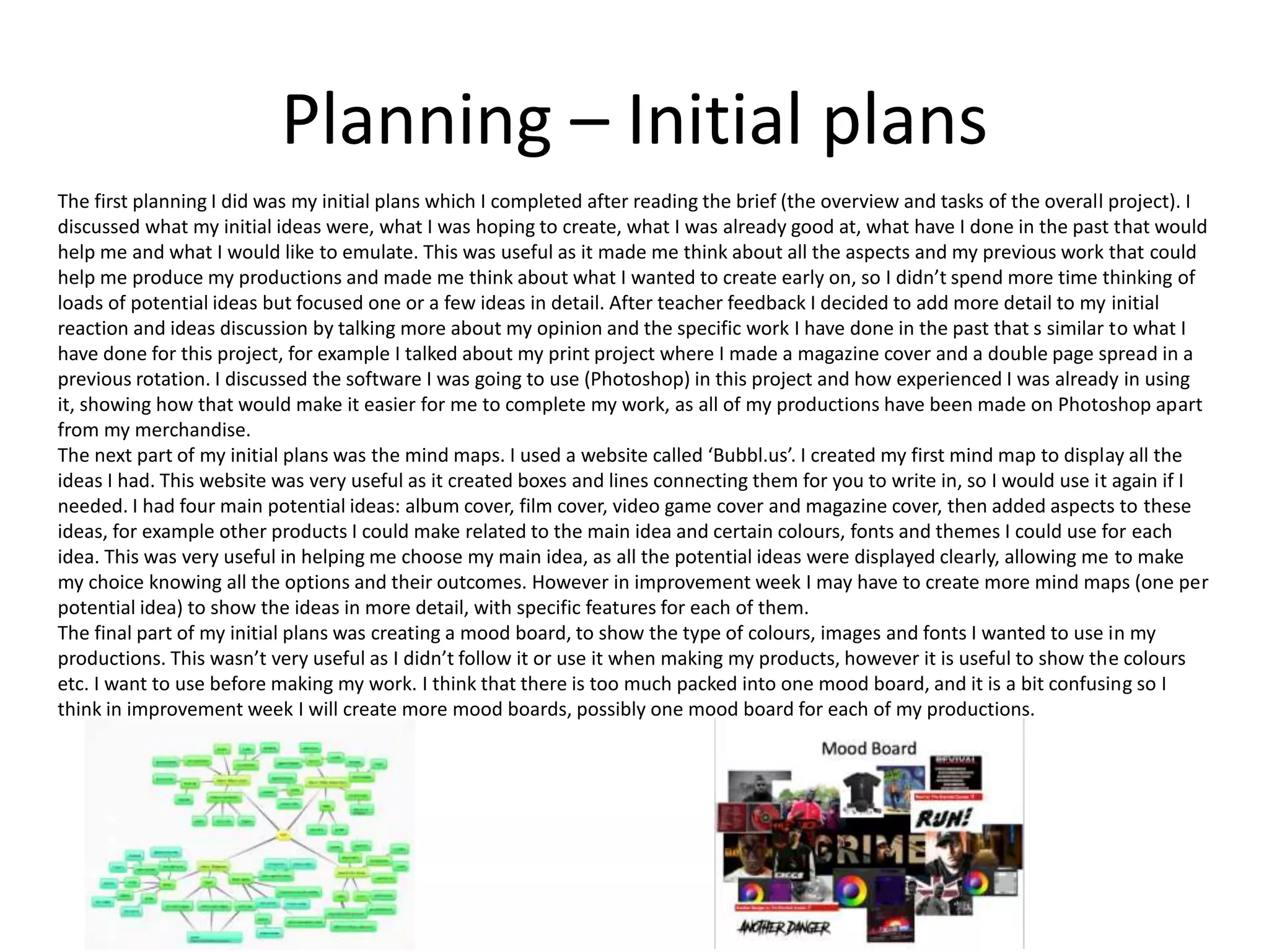 Planning – Initial plans
The first planning I did was my initial plans which I completed after reading the brief (the overview and tasks of the overall project). I
discussed what my initial ideas were, what I was hoping to create, what I was already good at, what have I done in the past that would
help me and what I would like to emulate. This was useful as it made me think about all the aspects and my previous work that could
help me produce my productions and made me think about what I wanted to create early on, so I didn’t spend more time thinking of
loads of potential ideas but focused one or a few ideas in detail. After teacher feedback I decided to add more detail to my initial
reaction and ideas discussion by talking more about my opinion and the specific work I have done in the past that s similar to what I
have done for this project, for example I talked about my print project where I made a magazine cover and a double page spread in a
previous rotation. I discussed the software I was going to use (Photoshop) in this project and how experienced I was already in using
it, showing how that would make it easier for me to complete my work, as all of my productions have been made on Photoshop apart
from my merchandise.
The next part of my initial plans was the mind maps. I used a website called ‘Bubbl.us’. I created my first mind map to display all the
ideas I had. This website was very useful as it created boxes and lines connecting them for you to write in, so I would use it again if I
needed. I had four main potential ideas: album cover, film cover, video game cover and magazine cover, then added aspects to these
ideas, for example other products I could make related to the main idea and certain colours, fonts and themes I could use for each
idea. This was very useful in helping me choose my main idea, as all the potential ideas were displayed clearly, allowing me to make
my choice knowing all the options and their outcomes. However in improvement week I may have to create more mind maps (one per
potential idea) to show the ideas in more detail, with specific features for each of them.
The final part of my initial plans was creating a mood board, to show the type of colours, images and fonts I wanted to use in my
productions. This wasn’t very useful as I didn’t follow it or use it when making my products, however it is useful to show the colours
etc. I want to use before making my work. I think that there is too much packed into one mood board, and it is a bit confusing so I
think in improvement week I will create more mood boards, possibly one mood board for each of my productions.
 
