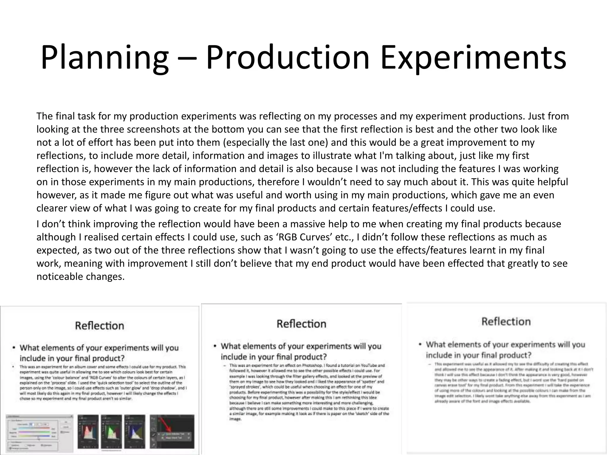 Planning – Production Experiments
The final task for my production experiments was reflecting on my processes and my experiment productions. Just from
looking at the three screenshots at the bottom you can see that the first reflection is best and the other two look like
not a lot of effort has been put into them (especially the last one) and this would be a great improvement to my
reflections, to include more detail, information and images to illustrate what I'm talking about, just like my first
reflection is, however the lack of information and detail is also because I was not including the features I was working
on in those experiments in my main productions, therefore I wouldn’t need to say much about it. This was quite helpful
however, as it made me figure out what was useful and worth using in my main productions, which gave me an even
clearer view of what I was going to create for my final products and certain features/effects I could use.
I don’t think improving the reflection would have been a massive help to me when creating my final products because
although I realised certain effects I could use, such as ‘RGB Curves’ etc., I didn’t follow these reflections as much as
expected, as two out of the three reflections show that I wasn’t going to use the effects/features learnt in my final
work, meaning with improvement I still don’t believe that my end product would have been effected that greatly to see
noticeable changes.
 