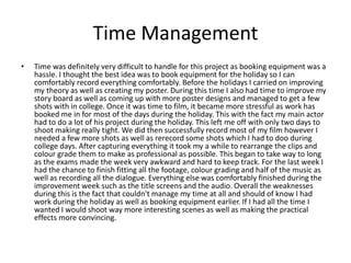 Time Management
• Time was definitely very difficult to handle for this project as booking equipment was a
hassle. I thought the best idea was to book equipment for the holiday so I can
comfortably record everything comfortably. Before the holidays I carried on improving
my theory as well as creating my poster. During this time I also had time to improve my
story board as well as coming up with more poster designs and managed to get a few
shots with in college. Once it was time to film, it became more stressful as work has
booked me in for most of the days during the holiday. This with the fact my main actor
had to do a lot of his project during the holiday. This left me off with only two days to
shoot making really tight. We did then successfully record most of my film however I
needed a few more shots as well as rerecord some shots which I had to doo during
college days. After capturing everything it took my a while to rearrange the clips and
colour grade them to make as professional as possible. This began to take way to long
as the exams made the week very awkward and hard to keep track. For the last week I
had the chance to finish fitting all the footage, colour grading and half of the music as
well as recording all the dialogue. Everything else was comfortably finished during the
improvement week such as the title screens and the audio. Overall the weaknesses
during this is the fact that couldn't manage my time at all and should of know I had
work during the holiday as well as booking equipment earlier. If I had all the time I
wanted I would shoot way more interesting scenes as well as making the practical
effects more convincing.
 