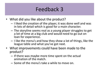 Feedback 3
• What did you like about the product?
– I liked the creation of the player, it was done well and was
in lots of detail which is good for a main character.
– The storyline seems real as a young player struggles to get
a lot of time at a big club and would need to go out on
loan for experience.
– I like the menu’s and how they show a lot of things, like the
league table and what you’ve got next.
• What improvements could have been made to the
product?
– If there was maybe more time spent on the actual
animation of the match.
– Some of the menu’s take a while to move on.
 
