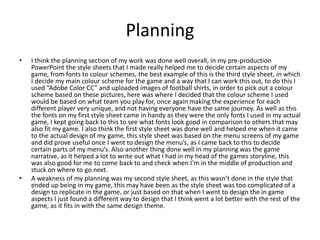 Planning
• I think the planning section of my work was done well overall, in my pre-production
PowerPoint the style sheets that I made really helped me to decide certain aspects of my
game, from fonts to colour schemes, the best example of this is the third style sheet, in which
I decide my main colour scheme for the game and a way that I can work this out, to do this I
used “Adobe Color CC” and uploaded images of football shirts, in order to pick out a colour
scheme based on these pictures, here was where I decided that the colour scheme I used
would be based on what team you play for, once again making the experience for each
different player very unique, and not having everyone have the same journey. As well as this
the fonts on my first style sheet came in handy as they were the only fonts I used in my actual
game, I kept going back to this to see what fonts look good in comparison to others that may
also fit my game. I also think the first style sheet was done well and helped me when it came
to the actual design of my game, this style sheet was based on the menu screens of my game
and did prove useful once I went to design the menu’s, as I came back to this to decide
certain parts of my menu’s. Also another thing done well in my planning was the game
narrative, as it helped a lot to write out what I had in my head of the games storyline, this
was also good for me to come back to and check when I’m in the middle of production and
stuck on where to go next.
• A weakness of my planning was my second style sheet, as this wasn’t done in the style that
ended up being in my game, this may have been as the style sheet was too complicated of a
design to replicate in the game, or just based on that when I went to design the in game
aspects I just found a different way to design that I think went a lot better with the rest of the
game, as it fits in with the same design theme.
 