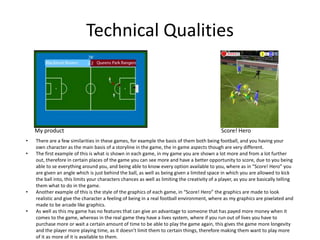 Technical Qualities
• There are a few similarities in these games, for example the basis of them both being football, and you having your
own character as the main basis of a storyline in the game, the in game aspects though are very different.
• The first example of this is what is shown in each game, in my game you are shown a lot more and from a lot further
out, therefore in certain places of the game you can see more and have a better opportunity to score, due to you being
able to se everything around you, and being able to know every option available to you, where as in “Score! Hero” you
are given an angle which is just behind the ball, as well as being given a limited space in which you are allowed to kick
the ball into, this limits your characters chances as well as limiting the creativity of a player, as you are basically telling
them what to do in the game.
• Another example of this is the style of the graphics of each game, in “Score! Hero” the graphics are made to look
realistic and give the character a feeling of being in a real football environment, where as my graphics are pixelated and
made to be arcade like graphics.
• As well as this my game has no features that can give an advantage to someone that has payed more money when it
comes to the game, whereas in the real game they have a lives system, where if you run out of lives you have to
purchase more or wait a certain amount of time to be able to play the game again, this gives the game more longevity
and the player more playing time, as it doesn’t limit them to certain things, therefore making them want to play more
of it as more of it is available to them.
My product Score! Hero
 