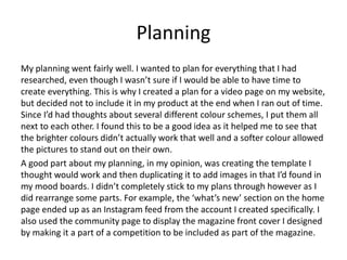 Planning
My planning went fairly well. I wanted to plan for everything that I had
researched, even though I wasn’t sure if I would be able to have time to
create everything. This is why I created a plan for a video page on my website,
but decided not to include it in my product at the end when I ran out of time.
Since I’d had thoughts about several different colour schemes, I put them all
next to each other. I found this to be a good idea as it helped me to see that
the brighter colours didn’t actually work that well and a softer colour allowed
the pictures to stand out on their own.
A good part about my planning, in my opinion, was creating the template I
thought would work and then duplicating it to add images in that I’d found in
my mood boards. I didn’t completely stick to my plans through however as I
did rearrange some parts. For example, the ‘what’s new’ section on the home
page ended up as an Instagram feed from the account I created specifically. I
also used the community page to display the magazine front cover I designed
by making it a part of a competition to be included as part of the magazine.
 