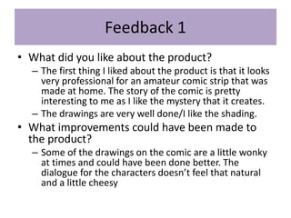 Feedback 1
• What did you like about the product?
– The first thing I liked about the product is that it looks
very professional for an amateur comic strip that was
made at home. The story of the comic is pretty
interesting to me as I like the mystery that it creates.
– The drawings are very well done/I like the shading.
• What improvements could have been made to
the product?
– Some of the drawings on the comic are a little wonky
at times and could have been done better. The
dialogue for the characters doesn’t feel that natural
and a little cheesy
 