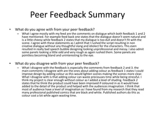 Peer Feedback Summary
• What do you agree with from your peer feedback?
– What I agree mostly with my feed are the comments on dialogue which both feedback 1 and 2
have mentioned. For example feed back one states that the dialogue doesn’t seem natural and
is a little cheesy while feedback 2 states that my dialogue is too dull and doesn’t fit with the
scene. I agree with these statements as I admit that I rushed the script resulting in non
creative dialogue without any thoughtful slang and idiolect for the characters. This even
resulted in really bad speech bubble designing looking unprofessional and messy. I also admit
some panels looking a little odd and very rough as again rushed them. Some panels are
pointless becoming bland and uninteresting to the eye.
• What do you disagree with from your peer feedback?
– What I disagree with the feedback is especially the comments from feedback 2 and 3. the
main comments I disagree with are the ones about adding colour as feedback 1 states I could
improve design by adding colour as this would lighten scenes making the scenes more clear.
What I disagree with is that adding colour can waste preciouses time while being stressful. I
think my project is clear enough without colour as I added a level of shading. Feedback 2
states that he think the product could have been improved if coloured in as it would have
added to the detail of the product and helped with the audiences imagination. I think that
most of audience have a level of imagination as I have found from my research that they read
many professional published comics that are black and white. Published authors do this as
colour cost a lot while again wasting time.
 