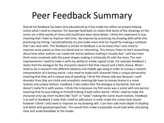 Peer Feedback Summary
Overall my feedback has been very educational as it has made me reflect on project helping
notice what I need to improve. For example feed back on states that Some of the drawings on the
comic are a little wonky at times and could have been done better. I think this statement is true
meaning that I have to improve next time. Ide improve by practicing my drawing skills while also
practicing my timing. I would defiantly try and make more time for myself by making a schedule
that I can stick with. This feedback is similar to feedback 2 as he states that I also need to
improve some panels as they are bland and un-interesting. This means I have to start researching
about how other authors can create tell stories without making it visually dull. I will also have
think more creatively with the panel shapes making it artistically fit with the story. The next
improvements I need to make is with my ability to create a good script. For example feedback 1
states that the dialogue for the characters doesn’t feel that natural and a little cheesy. What I
need to do is research into different idiolects and middle age slang in order to convey a realistic
interpretation of a fantasy world. I also need to make each character have a unique personality
meaning that they will a unique way of speaking. I think the cheesy side was because I used
dramatic lines that are cliché and unrealistic meaning Ide have to convey drama in a more
realistic and unique fashion. Feedback 2 also states that The dialogue is too bland, dull and
doesn’t really fit in with scenes. I think this is because my first scene was a scene with one person
meaning that he was talking to himself making it look rather weird. I think I need to make the
character only say short mutters like “huh” or “wow” making the scene much realistic. Feedback
3 as well as feedback 2 state that I need to add colour in order make the scenes look clearer
however I think I only need to improve on my drawing skill. I can then add more depth in shading
and detail with good perspectives. This would then make a enjoyable visual look while also being
clear and understandable to the reader.
 