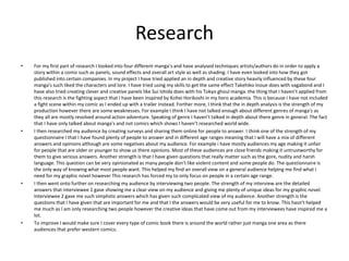 Research
• For my first part of research I looked into four different manga’s and have analysed techniques artists/authors do in order to apply a
story within a comic such as panels, sound effects and overall art style as well as shading. I have even looked into how they got
published into certain companies. In my project I have tried applied an in depth and creative story heavily influenced by these four
manga's such liked the characters and lore. I have tried using my skills to get the same effect Takehiko Inoue does with vagabond and I
have also tried creating clever and creative panels like Sui Ishida does with his Tokyo ghoul manga. the thing that I haven’t applied from
this research is the fighting aspect that I have been inspired by Kohei Horikoshi in my hero academia. This is because I have not included
a fight scene within my comic as I ended up with a trailer instead. Forther more, I think that the in depth analysis is the strength of my
production however there are some weaknesses. For example I think I have not talked enough about different genres of manga's as
they all are mostly revolved around action adventure. Speaking of genre I haven’t talked in depth about there genre in general. The fact
that I have only talked about manga's and not comics which shows I haven’t researched world wide.
• I then researched my audience by creating surveys and sharing them online for people to answer. I think one of the strength of my
questionnaire I that I have found plenty of people to answer and in different age ranges meaning that I will have a mix of different
answers and opinions although are some negatives about my audience. For example i have mostly audiences my age making it unfair
for people that are older or younger to show us there opinions. Most of these audiences are close friends making it untrustworthy for
them to give serious answers. Another strength is that I have given questions that really matter such as the gore, nudity and harsh
language. This question can be very opinionated as many people don’t like violent content and some people do. The questionnaire is
the only way of knowing what most people want. This helped my find an overall view on a general audience helping me find what I
need for my graphic novel however This research has forced my to only focus on people in a certain age range.
• I then went onto further on researching my audience by interviewing two people. The strength of my interview are the detailed
answers that interviewee 1 gave showing me a clear view on my audience and giving me plenty of unique ideas for my graphic novel.
Interviewee 2 gave me such simplistic answers which has given such complicated view of my audience. Another strength is the
questions that I have given that are important for me and that I the answers would be very useful for me to know. This hasn’t helped
me much as I am only researching two people however the creative ideas that have come out from my interviewees have inspired me a
lot.
• To improve I would make sure I cover every type of comic book there is around the world rather just manga one area as there
audiences that prefer western comics.
 