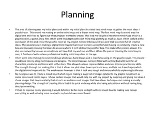 Planning
• The area of planning was my initial plans and within my initial plans I created two mind maps to gather the most ideas I
possibly can. This ended me making an online mind map and a drawn mind map. The first mind map I created was the
digital one and I had to figure out what project I wanted to create. This lead me to split it into three mind maps which is a
graphic novel, a game and a film. I then went into depth with each mind map plotting as much as I can. I then looked at the
conclusion of this and chose the graphic novel as my project. I chose it because it was one that was most full of creative
ideas. The weaknesses in making a digital mind map is that it can feel very uncomfortable having to constantly create a new
box and manually moving the boxes to an area where it isn’t obstructing another box. This makes the process slower. It is
also untrustworthy to save as sometimes as I have lost my work no and then. When the pain of creating the mind map is
over, it finishes of with a clean professional looking mind map clear to the eye.
• I then went onto making my next mind map which was hand drawn and is mainly focusing on the graphic novel. This means I
could look into my story, techniques and designs . The mind map was not only filled with writing but with sketches of
characters, creatures and items with in the story. This allowed a visual representation and even lets me practice my skills.
The strength through out making this is that it allows me plot ideas down quick and easy and lets me draw shapes which
the digital mind map cant do. The weaknesses however is that it look very rough and messy which is unpleasing to the eye.
• My next plan was to create a mood board which is just making a page full of images related to my graphic novel such as
comic covers and comic pages. I chose certain images that would help me with my project by inspiring and giving me ideas. I
chose images that have creativity that attracts an audience and images that have clever techniques on making a visually
pleasing design. The strength of creating this is that it its quick and easy while also being educational without having long
descriptive writing.
• If I had to improve on my planning, I would definitely be far more in depth with my mood boards making sure I cover
everything as well as being more neat with my hand drawn mood board.
 