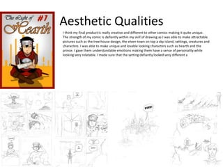 Aesthetic Qualities
I think my final product is really creative and different to other comics making it quite unique.
The strength of my comic is defiantly within my skill of drawing as I was able to make attractable
pictures such as the tree house design, the elven town on top a sky island, settings, creatures and
characters. I was able to make unique and lovable looking characters such as hearth and the
prince. I gave them understandable emotions making them have a sense of personality while
looking very relatable. I made sure that the setting defiantly looked very different a
 