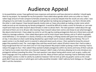 Audience Appeal
In my quantitative survey I have gathered many responses and opinions and have planned on whether I should apply
them to my project. For example for my first question I have asked about gender which came out unfair as I have a
rather large amount of male compare to females answering my survey but despite that the results are very unfair. I was
still going to try and make my audience appeal to both genders by making two protagonists, one that is female while
the other is male however I have leaned towards mostly male as I have only ended up making a trailer comic which
made me end up not introducing my female protagonist. It would be difficult to make a comic for females as i am male
myself and I have very little research about females in order to attract them. The next question I asked about the age
and most of them are 11 to 20 year olds meaning I have research about teen comics and shows to see what teenagers
like about entertainment. I have adapt my comic to suit this age by creating protagonists that are in there teens and will
relate to a teenage audience. I then asked about genre and he most chosen were fantasy, and sci-fi which my graphic
novel definitely is. For example it is clearly a fantasy as the setting is of flying islands with giant tree houses and castle
on top. It also about an elven castle being attacked by a giant death worm creature adding more fantasy. The sci-fi
aspect comes in as the death worm is covered in advanced steam punk armour. I then wanted to know the amount
pages they wanted to read. The most pages they said they would read is about 20 which means that i had to make a
long enough book that isn't too short and isn't too long however My project ended up being a trailer meaning I had to
reduce the pages to four. I then asked if they wanted multiple protagonists within my stories and many of them said yes
so I had to try to create more than one character however I didn’t make a full story allowing me to only introduce one
protagonist without revealing the other. This next question I was about having adult scenes such as gore, nudity and
harsh language and if my audience would want to see this. Many of them said yes meaning I had to definitely include
some graphic scenes in order to satisfy my audience however I did not end up with any graphic scenes as the sneak
peek didn’t have any scenes in which gore and nudity would be included. I didn’t add any harsh dialogue as I thought I
didn't suit the characters.
 