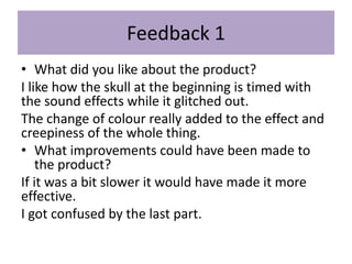 Feedback 1
• What did you like about the product?
I like how the skull at the beginning is timed with
the sound effects while it glitched out.
The change of colour really added to the effect and
creepiness of the whole thing.
• What improvements could have been made to
the product?
If it was a bit slower it would have made it more
effective.
I got confused by the last part.
 