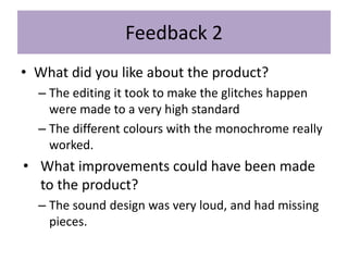 Feedback 2
• What did you like about the product?
– The editing it took to make the glitches happen
were made to a very high standard
– The different colours with the monochrome really
worked.
• What improvements could have been made
to the product?
– The sound design was very loud, and had missing
pieces.
 