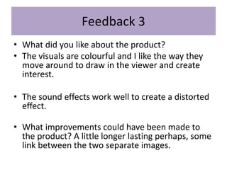 Feedback 3
• What did you like about the product?
• The visuals are colourful and I like the way they
move around to draw in the viewer and create
interest.
• The sound effects work well to create a distorted
effect.
• What improvements could have been made to
the product? A little longer lasting perhaps, some
link between the two separate images.
 