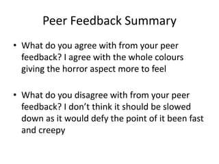 Peer Feedback Summary
• What do you agree with from your peer
feedback? I agree with the whole colours
giving the horror aspect more to feel
• What do you disagree with from your peer
feedback? I don’t think it should be slowed
down as it would defy the point of it been fast
and creepy
 