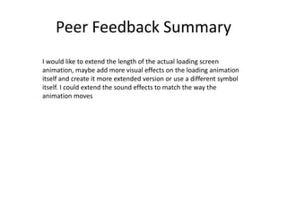 Peer Feedback Summary
I would like to extend the length of the actual loading screen
animation, maybe add more visual effects on the loading animation
itself and create it more extended version or use a different symbol
itself. I could extend the sound effects to match the way the
animation moves
 