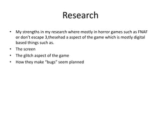 Research
• My strengths in my research where mostly in horror games such as FNAF
or don’t escape 3,thesehad a aspect of the game which is mostly digital
based things such as.
• The screen
• The glitch aspect of the game
• How they make “bugs” seem planned
 