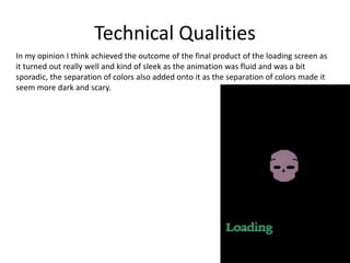 Technical Qualities
In my opinion I think achieved the outcome of the final product of the loading screen as
it turned out really well and kind of sleek as the animation was fluid and was a bit
sporadic, the separation of colors also added onto it as the separation of colors made it
seem more dark and scary.
 