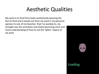 Aesthetic Qualities
My work in its final form looks aesthetically pleasing the
fact its fluid and it stands out from my work in my personal
opinion its one of my favorites that I've worked on, my
strength was the animation and slowly becoming more and
more understanding of how to nail the “glitch "aspect of
my work
 