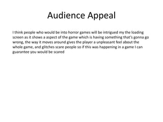 Audience Appeal
I think people who would be into horror games will be intrigued my the loading
screen as it shows a aspect of the game which is having something that’s gonna go
wrong, the way it moves around gives the player a unpleasant feel about the
whole game, and glitches scare people so if this was happening in a game I can
guarantee you would be scared
 