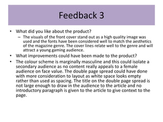 Feedback 3
• What did you like about the product?
– The visuals of the front cover stand out as a high quality image was
used and the fonts have been considered well to match the aesthetics
of the magazine genre. The cover lines relate well to the genre and will
attract a young gaming audience.
• What improvements could have been made to the product?
• The colour scheme is marginally masculine and this could isolate a
secondary audience as no content really appeals to a female
audience on face value. The double page spread could have done
with more consideration to layout as white space looks empty
rather than used as spacing. The title on the double page spread is
not large enough to draw in the audience to the article and no
introductory paragraph is given to the article to give context to the
page.
 