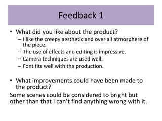 Feedback 1
• What did you like about the product?
– I like the creepy aesthetic and over all atmosphere of
the piece.
– The use of effects and editing is impressive.
– Camera techniques are used well.
– Font fits well with the production.
• What improvements could have been made to
the product?
Some scenes could be considered to bright but
other than that I can’t find anything wrong with it.
 