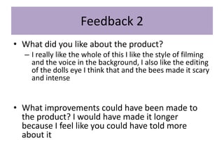 Feedback 2
• What did you like about the product?
– I really like the whole of this I like the style of filming
and the voice in the background, I also like the editing
of the dolls eye I think that and the bees made it scary
and intense
• What improvements could have been made to
the product? I would have made it longer
because I feel like you could have told more
about it
 