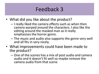 Feedback 3
• What did you like about the product?
– I really liked the camera effects such as when then
camera warped around the characters. I also like the
editing around the masked man as it really
emphasises the horror genre.
– The music and audio also supports the genre very well
and all fits in very nicely.
• What improvements could have been made to
the product?
– One of the scenes has a mix of post audio and camera
audio and it doesn’t fit well so maybe remove the
camera audio from that scene
 