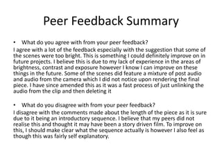 Peer Feedback Summary
• What do you agree with from your peer feedback?
I agree with a lot of the feedback especially with the suggestion that some of
the scenes were too bright. This is something I could definitely improve on in
future projects. I believe this is due to my lack of experience in the areas of
brightness, contrast and exposure however I know I can improve on these
things in the future. Some of the scenes did feature a mixture of post audio
and audio from the camera which I did not notice upon rendering the final
piece. I have since amended this as it was a fast process of just unlinking the
audio from the clip and then deleting it
• What do you disagree with from your peer feedback?
I disagree with the comments made about the length of the piece as it is sure
due to it being an introductory sequence. I believe that my peers did not
realise this and thought it may have been a story driven film. To improve on
this, I should make clear what the sequence actually is however I also feel as
though this was fairly self explanatory.
 