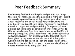 Peer Feedback Summary
I believe my feedback was helpful and pointed out things
that I did not realise such as the post audio. Although I didn’t
necessarily agree with everything that my peers had to say
about my piece, the criticism was very constructive and
aided me in finalising the my piece. To improve, I will study
more into brightness and post editing footage as this was
pointed out to be a major downfall in final render. I will do
this by spending my free time experimenting with different
colour gradings and effects on Premier Pro and other similar
softwares. Overall, I am pleased with the feedback I have
been given by my peers as it made me notice things that I
would not have done as I had seen the piece lots of times.
From here, I would like to progress onto more visual based
effects which I can do in my own time.
 