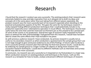 Research
I found that the research I conduct was very successful. The existing products that I research were
extremely helpful to view and take inspiration from as it allowed me to draft my ideas and
concepts all in the same place rather than just taking from different pieces separately. My
product research was the most successful part of my research especially when deciding on the
practical and production aspects of my film. This goes the same for my techniques research. I
really enjoyed finding different production techniques that I could potentially include in my
production especially since I attempted to specialise in visual effects. The techniques I found most
useful were the ones that used the mask tool on Premiere pro as this proved to be a pivotal part
of some of the scenes in my production. Overall this type of research really impacted my final
piece as without the skills and knowledge I had gained from this research, I would have not been
able to create the same effects that I had included in my piece.
As with previous audience research I have conducted, my primary research is usually not as
useful as my secondary research as when conduction a questionnaire the sample group that I use
is not large enough to give conclusive evidence to any of the findings. In future I plan to devise a
more successful primary research plan that will help me find more precise results. I could do this
by widening my sample group to a larger number of subjects or doing more research into
successful research techniques. I could also try different methods such as interviews and surveys
which may also be more successful.
In conclusion, my research was very successful as it impacted on my final product in a major way.
When conduction research on existing products and techniques in the future, I will use this
research as a template for how to locate, analyse and present different techniques of research.
 