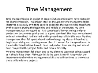 Time Management
Time management is an aspect of projects which previously I have had room
for improvement on. This project I feel as though my time management has
improved drastically by hitting specific deadlines that were set by myself and
by the course. During the beginning and middle of the course, my time
management was very good as I had completed all my planning and pre-
production documents quickly and to a good standard. This I was very pleased
with as I knew that I had learned and improved my skills in this area. My time
management then fell apart when I had to change my idea as I then had to
begin improvising and creating a new plan. If it wasn’t for the speedbump in
the middle then I believe I would have had perfect time keeping and would
have completed the project faster and more efficiently.
My time management fell down due to my planning stage not being as good
as it should have been. Although this is the case, I am still happy with the
improvement of my time management skills and will continue to show case
these skills in future projects
 