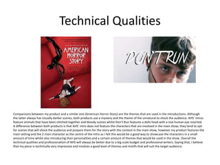 Technical Qualities
Comparisons between my product and a similar one (American Horror Story) are the themes that are used in the introductions. Although
the latter always has visually darker scenes, both products use a mystery and the theme of the unnatural to shock the audience. AHS’ intros
feature animals that have been stitched together and bloody scenes whilst Don’t Run features a dolls head with a real human eye inserted.
A difference between both products is that AHS’ intro does not feature the characters that are involved in the main show; they tend to opt
for scenes that will shock the audience and prepare them for the story with the content in the main show, however my product features the
main setting and the 2 main character as the centre of the intro as I felt this would be a good way to showcase the characters in a small
amount of time whilst also introducing their personalities and a certain amount of themes that would be used in the show. Overall the
technical qualities and professionalism of AHS will always be better due to a big scale budget and professional writers. Saying that, I believe
that my piece is technically very impressive and involves a good level of themes and motifs that will suit the target audience.
 
