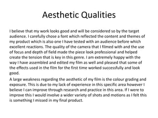 Aesthetic Qualities
I believe that my work looks good and will be considered so by the target
audience. I carefully chose a font which reflected the content and themes of
my product which is also one I have tested with an audience before which
excellent reactions. The quality of the camera that I filmed with and the use
of focus and depth of field made the piece look professional and helped
create the tension that is key in this genre. I am extremely happy with the
way I have assembled and edited my film as well and pleased that some of
the effects used in the film for the first time worked successfully and look
good.
A large weakness regarding the aesthetic of my film is the colour grading and
exposure. This is due to my lack of experience in this specific area however I
believe I can improve through research and practice in this area. If I were to
improve this I would involve a wider variety of shots and motions as I felt this
is something I missed in my final product.
 