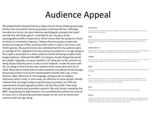 Audience Appeal
My questionnaire showed that my a large amount of my sample group enjoy
thrillers the most which I think my product could also fall into. Although
branded as a horror, my piece features psychological concepts that could
also fall into the thriller genre. I intended to aim my piece at the
psychographic profile of experiencer which means that the product is meant
to induce an emotional response. I believe that my product creates the
emotional response of fear and discomfort which is vital in the horror and
thriller genres. My questionnaire also indicated that the my audience were
an average of 19. I adapted to this by suiting my product to a 15 age rating as
this made it accessible to a wider audience whilst still being suitable to the
target audience. I followed the BBFC 15 rating to include things that would
be suitable. Arguably, my piece could be a 12 rating due to the content not
being shown fully because it is only an intro however I made the piece with
the 15 rating in mind and the main content of the series woul also be 15
rated. My product mainly features what would be considered threat through
distressing content such as the mental patient and the doll's eye. It also
features slight references to the language catergory due to religious
references which could, in some ways, be offensive to some people. Overall,
I believe that my target audience would enjoy my product as it fills the
requirements of pyschographic profiles and also the profile I have built
through my primary and secondary research. My only concern would be the
BBFC rating being too high however I do not believe this will be too much of
an issue as it is not putting vulnerable people at risk, such as minors and
anyone under the age rating.
 