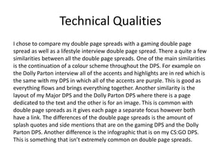 Technical Qualities
I chose to compare my double page spreads with a gaming double page
spread as well as a lifestyle interview double page spread. There a quite a few
similarities between all the double page spreads. One of the main similarities
is the continuation of a colour scheme throughout the DPS. For example on
the Dolly Parton interview all of the accents and highlights are in red which is
the same with my DPS in which all of the accents are purple. This is good as
everything flows and brings everything together. Another similarity is the
layout of my Major DPS and the Dolly Parton DPS where there is a page
dedicated to the text and the other is for an image. This is common with
double page spreads as it gives each page a separate focus however both
have a link. The differences of the double page spreads is the amount of
splash quotes and side mentions that are on the gaming DPS and the Dolly
Parton DPS. Another difference is the infographic that is on my CS:GO DPS.
This is something that isn’t extremely common on double page spreads.
 
