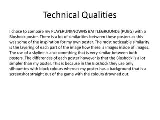 Technical Qualities
I chose to compare my PLAYERUNKNOWNS BATTLEGROUNDS (PUBG) with a
Bioshock poster. There is a lot of similarities between these posters as this
was some of the inspiration for my own poster. The most noticeable similarity
is the layering of each part of the image how there is images inside of images.
The use of a skyline is also something that is very similar between both
posters. The differences of each poster however is that the Bioshock is a lot
simpler than my poster. This is because in the Bioshock they use only
silhouettes with block colours whereas my poster has a background that is a
screenshot straight out of the game with the colours drowned out.
 