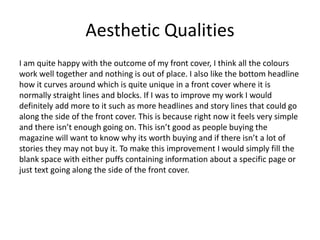 Aesthetic Qualities
I am quite happy with the outcome of my front cover, I think all the colours
work well together and nothing is out of place. I also like the bottom headline
how it curves around which is quite unique in a front cover where it is
normally straight lines and blocks. If I was to improve my work I would
definitely add more to it such as more headlines and story lines that could go
along the side of the front cover. This is because right now it feels very simple
and there isn’t enough going on. This isn’t good as people buying the
magazine will want to know why its worth buying and if there isn’t a lot of
stories they may not buy it. To make this improvement I would simply fill the
blank space with either puffs containing information about a specific page or
just text going along the side of the front cover.
 