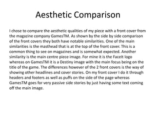 Aesthetic Comparison
I chose to compare the aesthetic qualities of my piece with a front cover from
the magazine company GamesTM. As shown by the side by side comparison
of the front covers they both have notable similarities. One of the main
similarities is the masthead that is at the top of the front cover. This is a
common thing to see on magazines and is somewhat expected. Another
similarity is the main centre piece image. For mine it is the FaceIt logo
whereas on GamesTM it is a Destiny image with the main focus being on the
title of the game. The differences however of the 2 front covers is the way of
showing other headlines and cover stories. On my front cover I do it through
headers and footers as well as puffs on the side of the page whereas
GamesTM goes for very passive side stories by just having some text coming
off the main image.
 